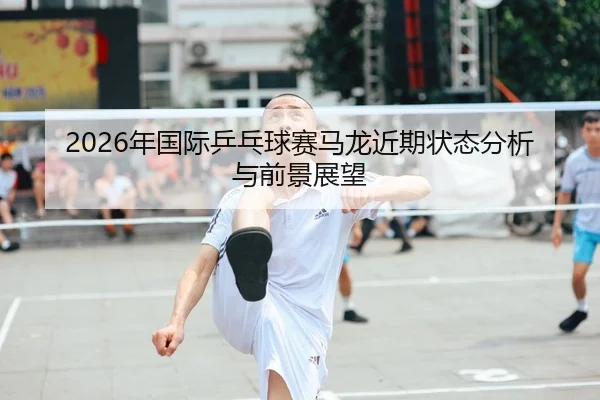 2026年国际乒乓球赛马龙近期状态分析与前景展望